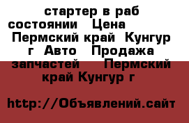 стартер в раб состоянии › Цена ­ 1 000 - Пермский край, Кунгур г. Авто » Продажа запчастей   . Пермский край,Кунгур г.